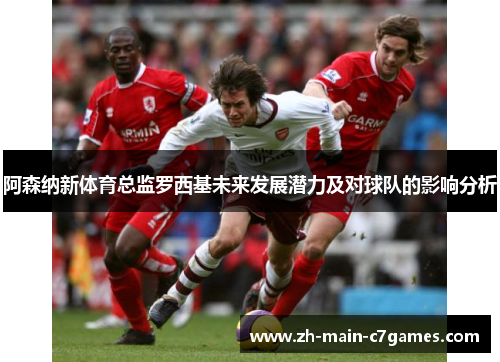 阿森纳新体育总监罗西基未来发展潜力及对球队的影响分析 阿森纳新体育总监罗西基未来发展潜力及对球队的影响分析