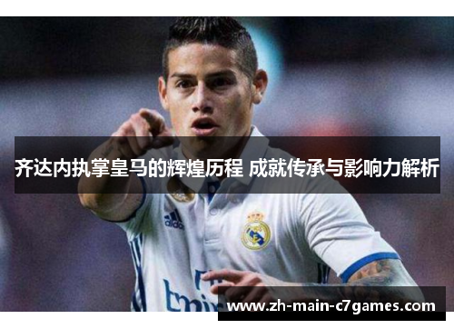 齐达内执掌皇马的辉煌历程 成就传承与影响力解析 齐达内执掌皇马的辉煌历程 成就传承与影响力解析