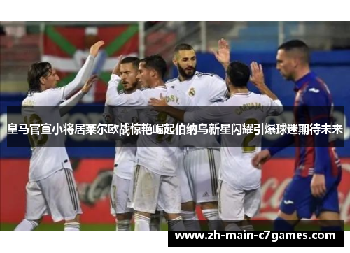 皇马官宣小将居莱尔欧战惊艳崛起伯纳乌新星闪耀引爆球迷期待未来